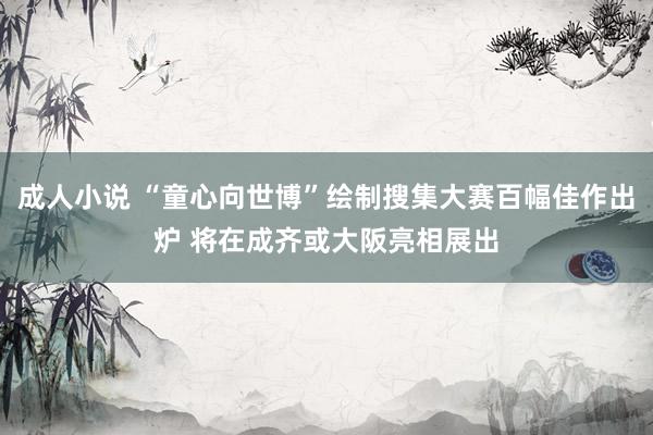 成人小说 “童心向世博”绘制搜集大赛百幅佳作出炉 将在成齐或大阪亮相展出