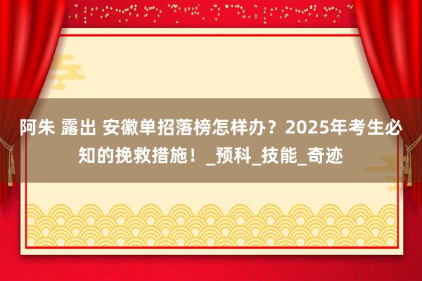 阿朱 露出 安徽单招落榜怎样办？2025年考生必知的挽救措施！_预科_技能_奇迹