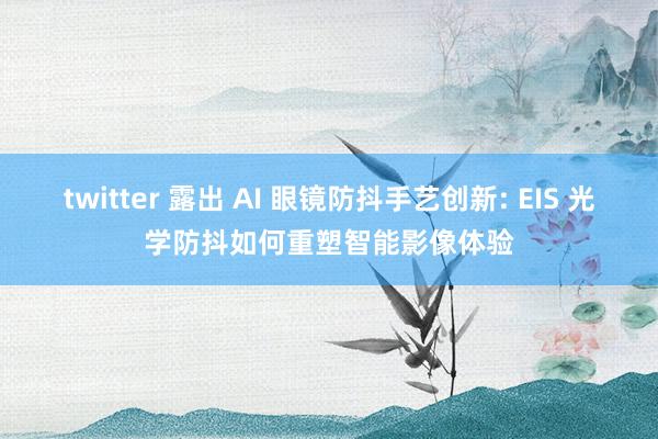 twitter 露出 AI 眼镜防抖手艺创新: EIS 光学防抖如何重塑智能影像体验