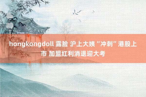 hongkongdoll 露脸 沪上大姨“冲刺”港股上市 加盟红利消退迎大考