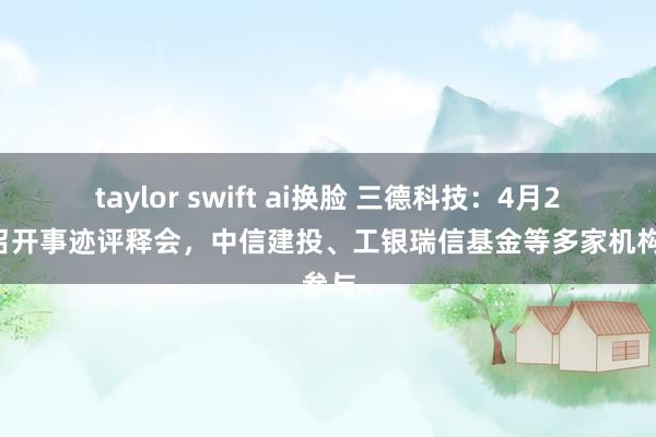 taylor swift ai换脸 三德科技：4月24日召开事迹评释会，中信建投、工银瑞信基金等多家机构参与