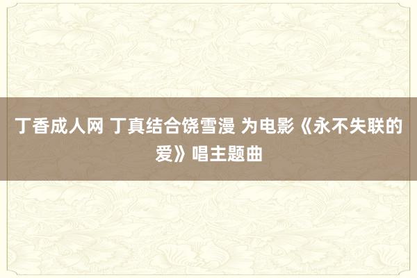 丁香成人网 丁真结合饶雪漫 为电影《永不失联的爱》唱主题曲