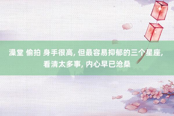 澡堂 偷拍 身手很高， 但最容易抑郁的三个星座， 看清太多事， 内心早已沧桑