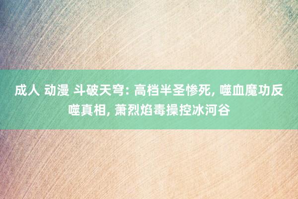 成人 动漫 斗破天穹: 高档半圣惨死， 噬血魔功反噬真相， 萧烈焰毒操控冰河谷