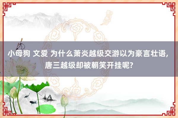 小母狗 文爱 为什么萧炎越级交游以为豪言壮语， 唐三越级却被朝笑开挂呢?