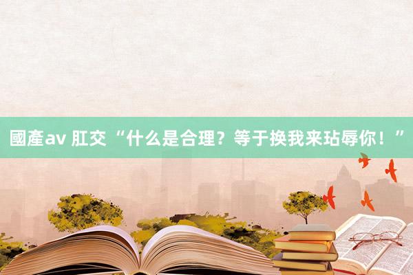 國產av 肛交 “什么是合理？等于换我来玷辱你！”