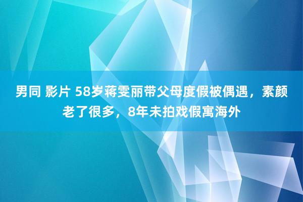 男同 影片 58岁蒋雯丽带父母度假被偶遇，素颜老了很多，8年未拍戏假寓海外