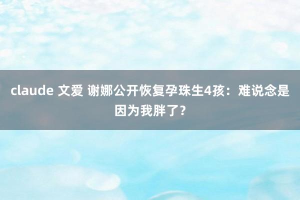 claude 文爱 谢娜公开恢复孕珠生4孩：难说念是因为我胖了？