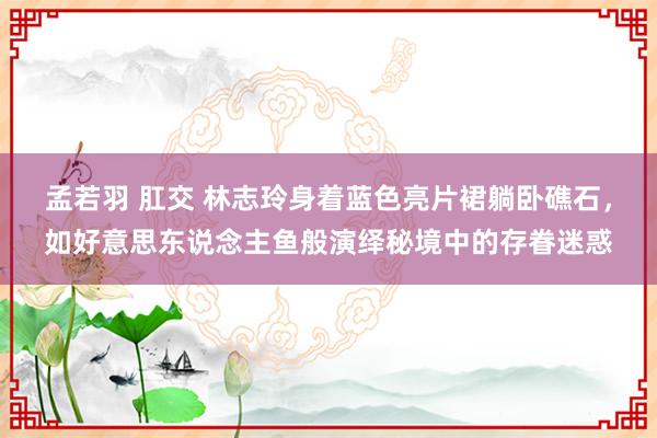 孟若羽 肛交 林志玲身着蓝色亮片裙躺卧礁石，如好意思东说念主鱼般演绎秘境中的存眷迷惑