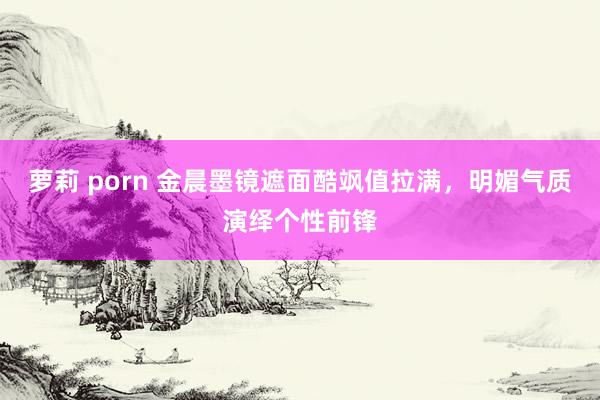 萝莉 porn 金晨墨镜遮面酷飒值拉满，明媚气质演绎个性前锋