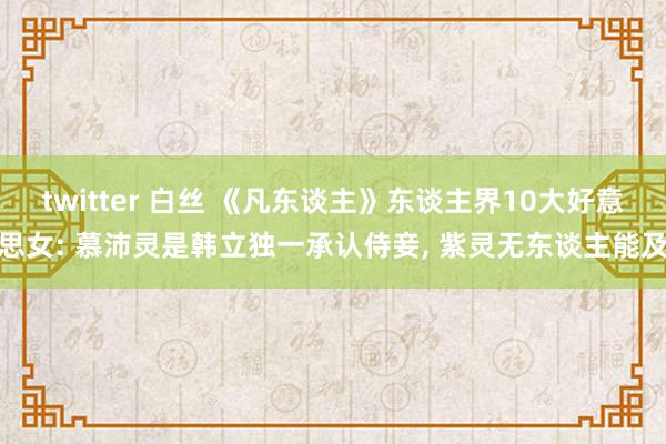 twitter 白丝 《凡东谈主》东谈主界10大好意思女: 慕沛灵是韩立独一承认侍妾， 紫灵无东谈主能及