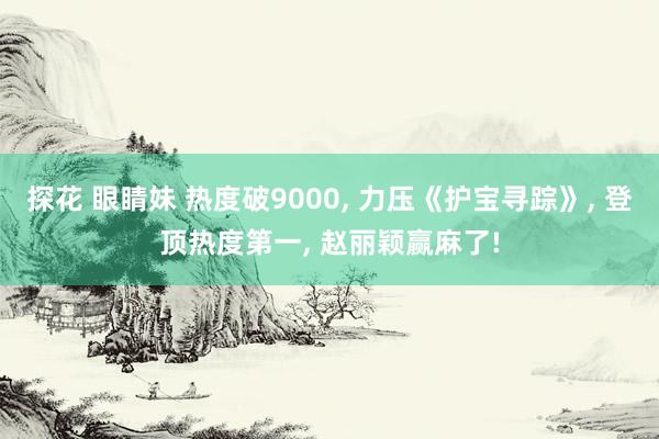 探花 眼睛妹 热度破9000， 力压《护宝寻踪》， 登顶热度第一， 赵丽颖赢麻了!