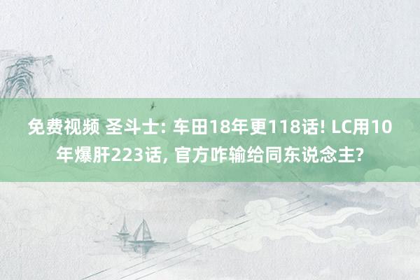 免费视频 圣斗士: 车田18年更118话! LC用10年爆肝223话， 官方咋输给同东说念主?