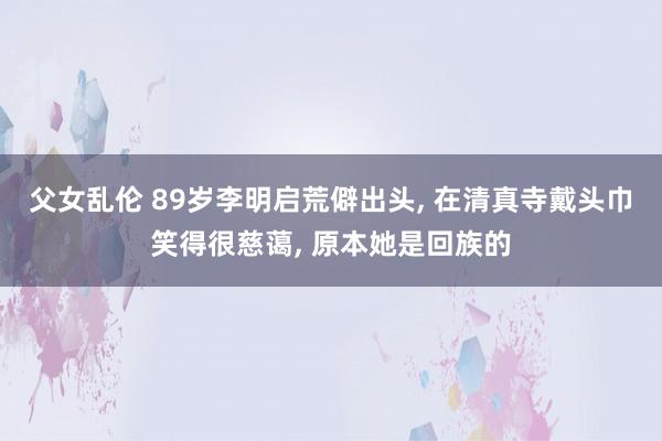 父女乱伦 89岁李明启荒僻出头， 在清真寺戴头巾笑得很慈蔼， 原本她是回族的