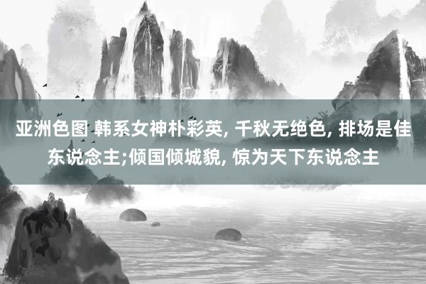 亚洲色图 韩系女神朴彩英， 千秋无绝色， 排场是佳东说念主;倾国倾城貌， 惊为天下东说念主