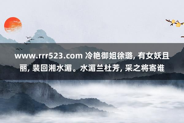 www.rrr523.com 冷艳御姐徐璐， 有女妖且丽， 裴回湘水湄。水湄兰杜芳， 采之将寄谁