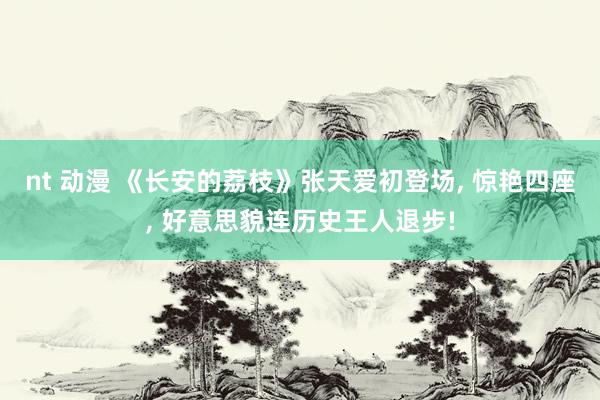 nt 动漫 《长安的荔枝》张天爱初登场， 惊艳四座， 好意思貌连历史王人退步!