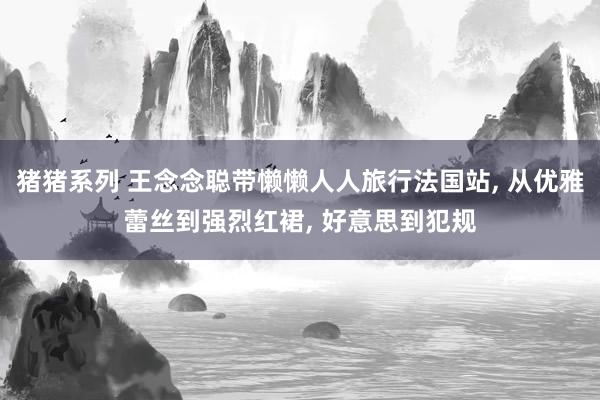 猪猪系列 王念念聪带懒懒人人旅行法国站， 从优雅蕾丝到强烈红裙， 好意思到犯规