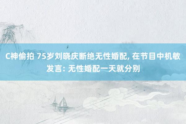 C神偷拍 75岁刘晓庆断绝无性婚配， 在节目中机敏发言: 无性婚配一天就分别