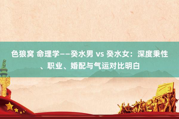 色狼窝 命理学——癸水男 vs 癸水女：深度秉性、职业、婚配与气运对比明白