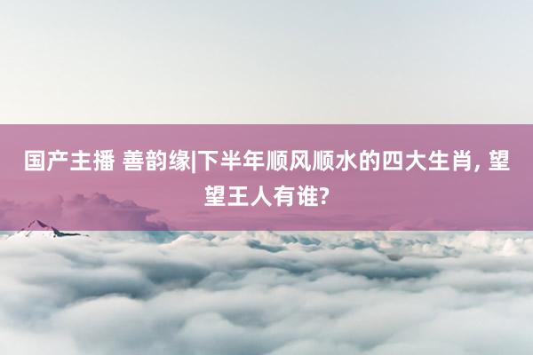 国产主播 善韵缘|下半年顺风顺水的四大生肖， 望望王人有谁?