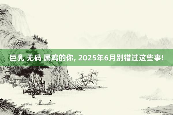 巨乳 无码 属鸡的你， 2025年6月别错过这些事!
