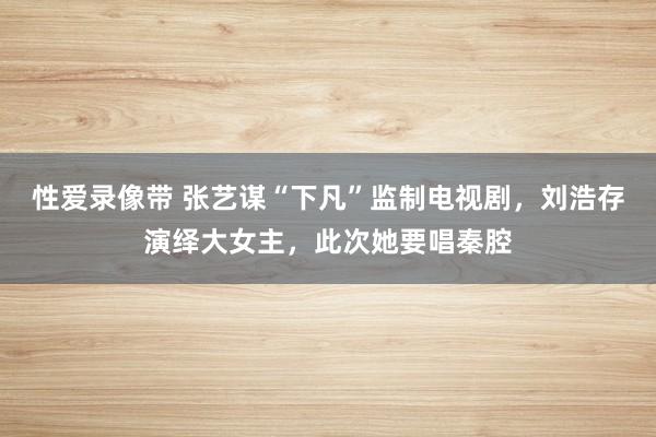 性爱录像带 张艺谋“下凡”监制电视剧，刘浩存演绎大女主，此次她要唱秦腔