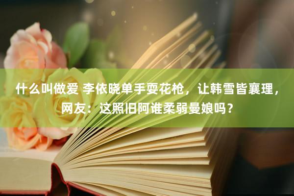 什么叫做爱 李依晓单手耍花枪，让韩雪皆襄理，网友：这照旧阿谁柔弱曼娘吗？