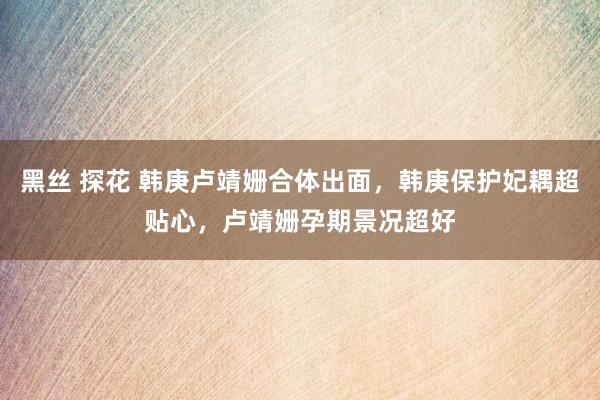 黑丝 探花 韩庚卢靖姗合体出面，韩庚保护妃耦超贴心，卢靖姗孕期景况超好